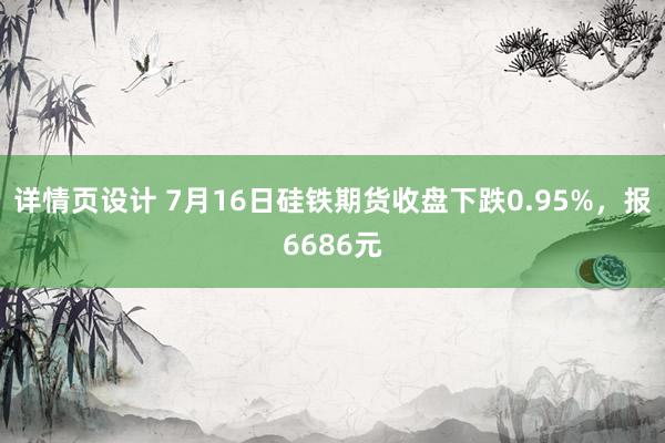 详情页设计 7月16日硅铁期货收盘下跌0.95%，报6686元