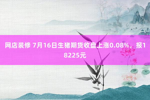 网店装修 7月16日生猪期货收盘上涨0.08%，报18225元