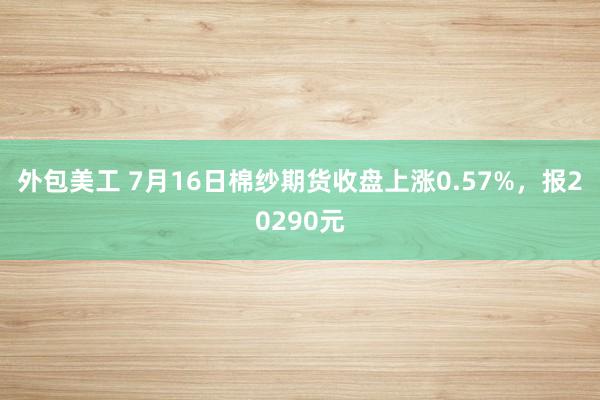 外包美工 7月16日棉纱期货收盘上涨0.57%，报20290元