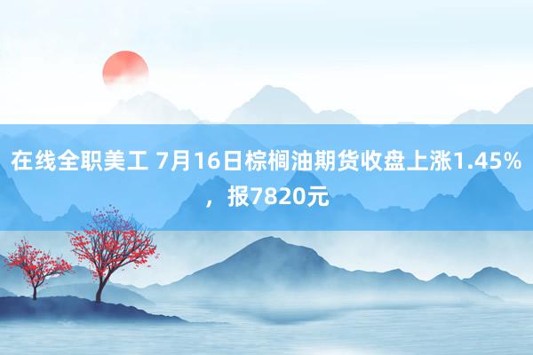 在线全职美工 7月16日棕榈油期货收盘上涨1.45%，报7820元